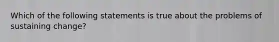 Which of the following statements is true about the problems of sustaining change?