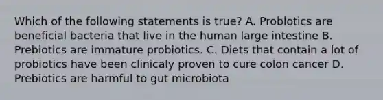 Which of the following statements is true? A. Problotics are beneficial bacteria that live in the human large intestine B. Prebiotics are immature probiotics. C. Diets that contain a lot of probiotics have been clinicaly proven to cure colon cancer D. Prebiotics are harmful to gut microbiota