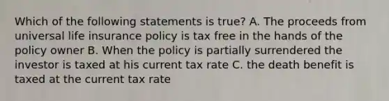 Which of the following statements is true? A. The proceeds from universal life insurance policy is tax free in the hands of the policy owner B. When the policy is partially surrendered the investor is taxed at his current tax rate C. the death benefit is taxed at the current tax rate