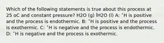 Which of the following statements is true about this process at 25 oC and constant pressure? H2O (g) ĺH2O (l) A: ˂H is positive and the process is endothermic. B: ˂H is positive and the process is exothermic. C: ˂H is negative and the process is endothermic. D: ˂H is negative and the process is exothermic.