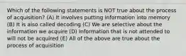 Which of the following statements is NOT true about the process of acquisition? (A) It involves putting information into memory (B) It is also called decoding (C) We are selective about the information we acquire (D) Information that is not attended to will not be acquired (E) All of the above are true about the process of acquisition