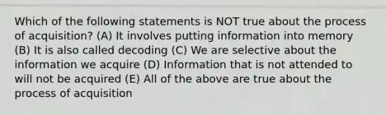 Which of the following statements is NOT true about the process of acquisition? (A) It involves putting information into memory (B) It is also called decoding (C) We are selective about the information we acquire (D) Information that is not attended to will not be acquired (E) All of the above are true about the process of acquisition