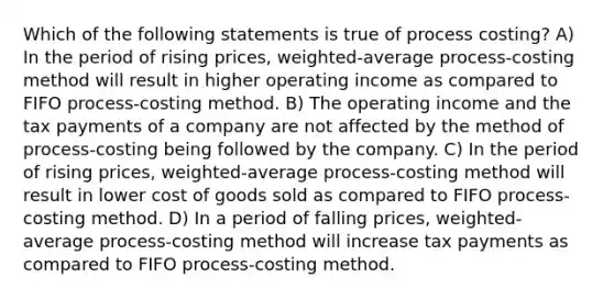 Which of the following statements is true of process costing? A) In the period of rising prices, weighted-average process-costing method will result in higher operating income as compared to FIFO process-costing method. B) The operating income and the tax payments of a company are not affected by the method of process-costing being followed by the company. C) In the period of rising prices, weighted-average process-costing method will result in lower cost of goods sold as compared to FIFO process-costing method. D) In a period of falling prices, weighted-average process-costing method will increase tax payments as compared to FIFO process-costing method.