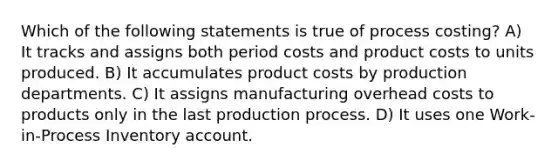 Which of the following statements is true of process costing? A) It tracks and assigns both period costs and product costs to units produced. B) It accumulates product costs by production departments. C) It assigns manufacturing overhead costs to products only in the last production process. D) It uses one Work-in-Process Inventory account.