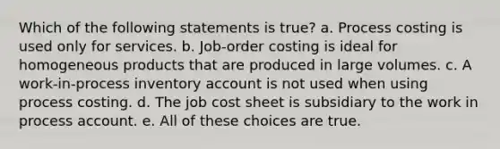 Which of the following statements is true? a. Process costing is used only for services. b. Job-order costing is ideal for homogeneous products that are produced in large volumes. c. A work-in-process inventory account is not used when using process costing. d. The job cost sheet is subsidiary to the work in process account. e. All of these choices are true.