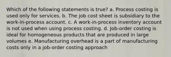 Which of the following statements is true? a. Process costing is used only for services. b. The job cost sheet is subsidiary to the work-in-process account. c. A work-in-process inventory account is not used when using process costing. d. Job-order costing is ideal for homogeneous products that are produced in large volumes e. Manufacturing overhead is a part of manufacturing costs only in a job-order costing approach