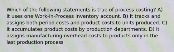 Which of the following statements is true of process costing? A) It uses one Work-in-Process Inventory account. B) It tracks and assigns both period costs and product costs to units produced. C) It accumulates product costs by production departments. D) It assigns manufacturing overhead costs to products only in the last production process