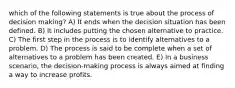 which of the following statements is true about the process of decision making? A) It ends when the decision situation has been defined. B) It includes putting the chosen alternative to practice. C) The first step in the process is to identify alternatives to a problem. D) The process is said to be complete when a set of alternatives to a problem has been created. E) In a business scenario, the decision-making process is always aimed at finding a way to increase profits.