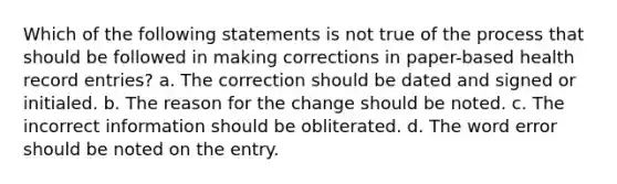 Which of the following statements is not true of the process that should be followed in making corrections in paper-based health record entries? a. The correction should be dated and signed or initialed. b. The reason for the change should be noted. c. The incorrect information should be obliterated. d. The word error should be noted on the entry.