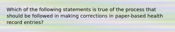 Which of the following statements is true of the process that should be followed in making corrections in paper-based health record entries?