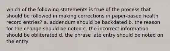 which of the following statements is true of the process that should be followed in making corrections in paper-based health record entries? a. addendum should be backdated b. the reason for the change should be noted c. the incorrect information should be obliterated d. the phrase late entry should be noted on the entry