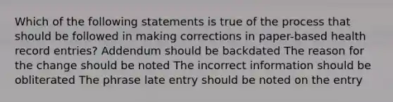 Which of the following statements is true of the process that should be followed in making corrections in paper-based health record entries? Addendum should be backdated The reason for the change should be noted The incorrect information should be obliterated The phrase late entry should be noted on the entry