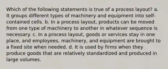 Which of the following statements is true of a process layout? a. It groups different types of machinery and equipment into self-contained cells. b. In a process layout, products can be moved from one type of machinery to another in whatever sequence is necessary. c. In a process layout, goods or services stay in one place, and employees, machinery, and equipment are brought to a fixed site when needed. d. It is used by firms when they produce goods that are relatively standardized and produced in large volumes.