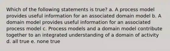 Which of the following statements is true? a. A process model provides useful information for an associated domain model b. A domain model provides useful information for an associated process model c. Process models and a domain model contribute together to an integrated understanding of a domain of activity d. all true e. none true