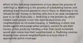 Which of the following statements is true about the process of redlining? a. Redlining is the process of subdividing homes and allowing lower-income people to live in them. b. Redlining is the refusal to loan money to families who live in an area considered poor or at risk financially. c. Redlining is the process by which middle-class people move into deteriorated inner-city neighborhoods to renovate housing. d. Redlining is when real estate agents encourage white property owners to sell their homes at low prices by instilling a fear that racial minorities would soon move into their neighborhood. e. Redlining involves drawing lines around neighborhoods to ensure there is appropriate police coverage.