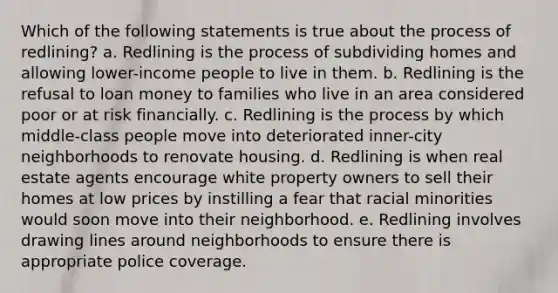 Which of the following statements is true about the process of redlining? a. Redlining is the process of subdividing homes and allowing lower-income people to live in them. b. Redlining is the refusal to loan money to families who live in an area considered poor or at risk financially. c. Redlining is the process by which middle-class people move into deteriorated inner-city neighborhoods to renovate housing. d. Redlining is when real estate agents encourage white property owners to sell their homes at low prices by instilling a fear that racial minorities would soon move into their neighborhood. e. Redlining involves drawing lines around neighborhoods to ensure there is appropriate police coverage.