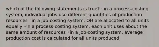 which of the following statements is true? ◦in a process-costing system, individual jobs use different quantities of production resources ◦in a job-costing system, OH are allocated to all units equally ◦in a process-costing system, each unit uses about the same amount of resources ◦in a job-costing system, average production cost is calculated for all units produced