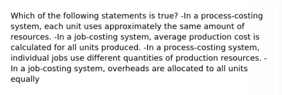 Which of the following statements is true? -In a process-costing system, each unit uses approximately the same amount of resources. -In a job-costing system, average production cost is calculated for all units produced. -In a process-costing system, individual jobs use different quantities of production resources. -In a job-costing system, overheads are allocated to all units equally