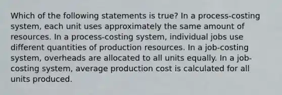 Which of the following statements is true? In a process-costing system, each unit uses approximately the same amount of resources. In a process-costing system, individual jobs use different quantities of production resources. In a job-costing system, overheads are allocated to all units equally. In a job-costing system, average production cost is calculated for all units produced.