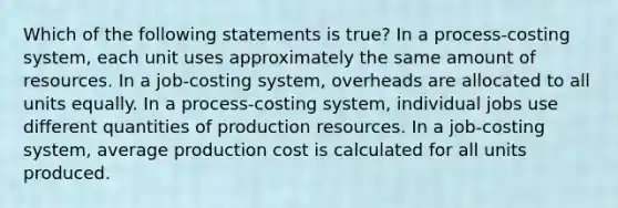 Which of the following statements is true? In a process-costing system, each unit uses approximately the same amount of resources. In a job-costing system, overheads are allocated to all units equally. In a process-costing system, individual jobs use different quantities of production resources. In a job-costing system, average production cost is calculated for all units produced.