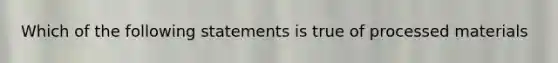 Which of the following statements is true of processed materials