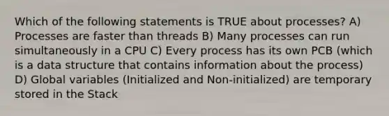 Which of the following statements is TRUE about processes? A) Processes are faster than threads B) Many processes can run simultaneously in a CPU C) Every process has its own PCB (which is a data structure that contains information about the process) D) Global variables (Initialized and Non-initialized) are temporary stored in the Stack