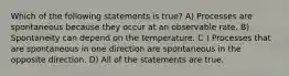 Which of the following statements is true? A) Processes are spontaneous because they occur at an observable rate. B) Spontaneity can depend on the temperature. C ) Processes that are spontaneous in one direction are spontaneous in the opposite direction. D) All of the statements are true.