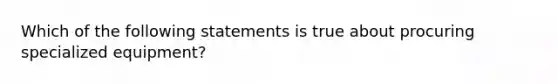 Which of the following statements is true about procuring specialized equipment?