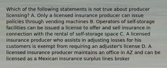 Which of the following statements is not true about producer licensing? A. Only a licensed insurance producer can issue policies through vending machines B. Operators of self-storage facilities can be issued a license to offer and sell insurance in connection with the rental of self-storage space C. A licensed insurance producer who assists in adjusting losses for his customers is exempt from requiring an adjuster's license D. A licensed insurance producer maintains an office in AZ and can be licensed as a Mexican insurance surplus lines broker