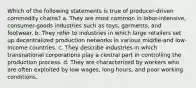 Which of the following statements is true of producer-driven commodity chains? a. They are most common in labor-intensive, consumer-goods industries such as toys, garments, and footwear. b. They refer to industries in which large retailers set up decentralized production networks in various middle-and low-income countries. c. They describe industries in which transnational corporations play a central part in controlling the production process. d. They are characterized by workers who are often exploited by low wages, long hours, and poor working conditions.