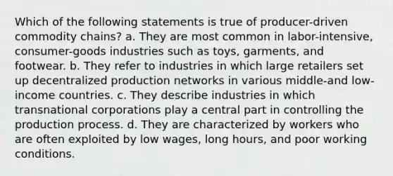 Which of the following statements is true of producer-driven commodity chains? a. They are most common in labor-intensive, consumer-goods industries such as toys, garments, and footwear. b. They refer to industries in which large retailers set up decentralized production networks in various middle-and low-income countries. c. They describe industries in which transnational corporations play a central part in controlling the production process. d. They are characterized by workers who are often exploited by low wages, long hours, and poor working conditions.