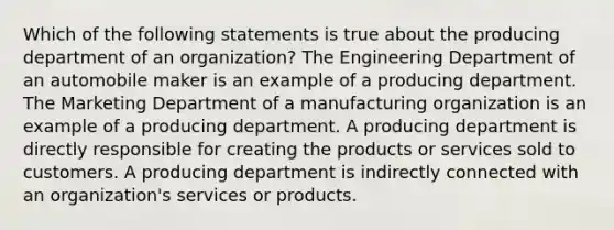 Which of the following statements is true about the producing department of an organization? The Engineering Department of an automobile maker is an example of a producing department. The Marketing Department of a manufacturing organization is an example of a producing department. A producing department is directly responsible for creating the products or services sold to customers. A producing department is indirectly connected with an organization's services or products.