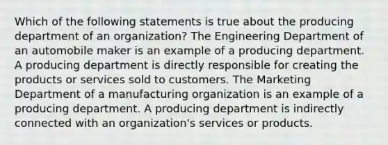 Which of the following statements is true about the producing department of an organization? The Engineering Department of an automobile maker is an example of a producing department. A producing department is directly responsible for creating the products or services sold to customers. The Marketing Department of a manufacturing organization is an example of a producing department. A producing department is indirectly connected with an organization's services or products.