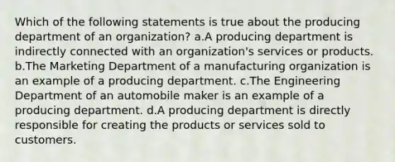 Which of the following statements is true about the producing department of an organization? a.A producing department is indirectly connected with an organization's services or products. b.The Marketing Department of a manufacturing organization is an example of a producing department. c.The Engineering Department of an automobile maker is an example of a producing department. d.A producing department is directly responsible for creating the products or services sold to customers.