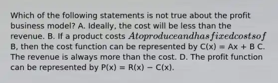 Which of the following statements is not true about the profit business​ model? A. ​Ideally, the cost will be <a href='https://www.questionai.com/knowledge/k7BtlYpAMX-less-than' class='anchor-knowledge'>less than</a> the revenue. B. If a product costs​ A to produce and has fixed costs of​B, then the cost function can be represented by C(x) = Ax + B C. The revenue is always <a href='https://www.questionai.com/knowledge/keWHlEPx42-more-than' class='anchor-knowledge'>more than</a> the cost. D. The profit function can be represented by P(x) = R(x) − C(x).