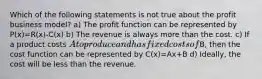 Which of the following statements is not true about the profit business​ model? a) The profit function can be represented by P(x)=R(x)-C(x) b) The revenue is always more than the cost. c) If a product costs​ A to produce and has fixed costs of​B, then the cost function can be represented by C(x)=Ax+B d) ​Ideally, the cost will be less than the revenue.