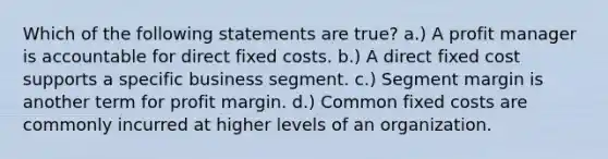 Which of the following statements are true? a.) A profit manager is accountable for direct fixed costs. b.) A direct fixed cost supports a specific business segment. c.) Segment margin is another term for profit margin. d.) Common fixed costs are commonly incurred at higher levels of an organization.