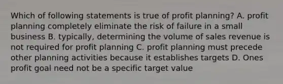 Which of following statements is true of profit planning? A. profit planning completely eliminate the risk of failure in a small business B. typically, determining the volume of sales revenue is not required for profit planning C. profit planning must precede other planning activities because it establishes targets D. Ones profit goal need not be a specific target value