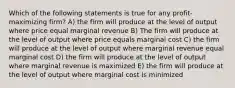 Which of the following statements is true for any profit-maximizing firm? A) the firm will produce at the level of output where price equal marginal revenue B) The firm will produce at the level of output where price equals marginal cost C) the firm will produce at the level of output where marginal revenue equal marginal cost D) the firm will produce at the level of output where marginal revenue is maximized E) the firm will produce at the level of output where marginal cost is minimized