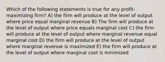 Which of the following statements is true for any profit-maximizing firm? A) the firm will produce at the level of output where price equal marginal revenue B) The firm will produce at the level of output where price equals marginal cost C) the firm will produce at the level of output where marginal revenue equal marginal cost D) the firm will produce at the level of output where marginal revenue is maximized E) the firm will produce at the level of output where marginal cost is minimized