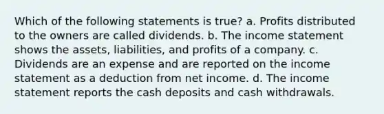 Which of the following statements is true? a. Profits distributed to the owners are called dividends. b. The income statement shows the assets, liabilities, and profits of a company. c. Dividends are an expense and are reported on the income statement as a deduction from net income. d. The income statement reports the cash deposits and cash withdrawals.