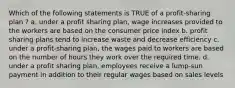 Which of the following statements is TRUE of a profit-sharing plan ? a. under a profit sharing plan, wage increases provided to the workers are based on the consumer price index b. profit sharing plans tend to increase waste and decrease efficiency c. under a profit-sharing plan, the wages paid to workers are based on the number of hours they work over the required time. d. under a profit sharing plan, employees receive a lump-sun payment in addition to their regular wages based on sales levels