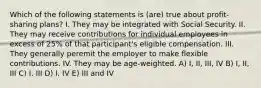 Which of the following statements is (are) true about profit-sharing plans? I. They may be integrated with Social Security. II. They may receive contributions for individual employees in excess of 25% of that participant's eligible compensation. III. They generally peremit the employer to make flexible contributions. IV. They may be age-weighted. A) I, II, III, IV B) I, II, III C) I, III D) I, IV E) III and IV