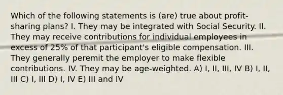 Which of the following statements is (are) true about profit-sharing plans? I. They may be integrated with Social Security. II. They may receive contributions for individual employees in excess of 25% of that participant's eligible compensation. III. They generally peremit the employer to make flexible contributions. IV. They may be age-weighted. A) I, II, III, IV B) I, II, III C) I, III D) I, IV E) III and IV