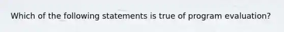 Which of the following statements is true of program evaluation?