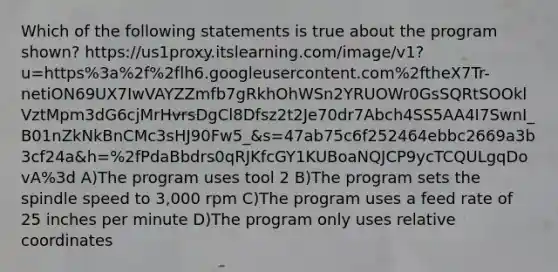 Which of the following statements is true about the program shown? https://us1proxy.itslearning.com/image/v1?u=https%3a%2f%2flh6.googleusercontent.com%2ftheX7Tr-netiON69UX7IwVAYZZmfb7gRkhOhWSn2YRUOWr0GsSQRtSOOklVztMpm3dG6cjMrHvrsDgCl8Dfsz2t2Je70dr7Abch4SS5AA4I7SwnI_B01nZkNkBnCMc3sHJ90Fw5_&s=47ab75c6f252464ebbc2669a3b3cf24a&h=%2fPdaBbdrs0qRJKfcGY1KUBoaNQJCP9ycTCQULgqDovA%3d A)The program uses tool 2 B)The program sets the spindle speed to 3,000 rpm C)The program uses a feed rate of 25 inches per minute D)The program only uses relative coordinates