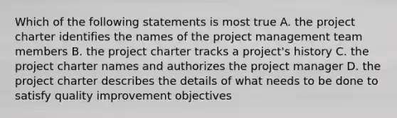 Which of the following statements is most true A. the project charter identifies the names of the project management team members B. the project charter tracks a project's history C. the project charter names and authorizes the project manager D. the project charter describes the details of what needs to be done to satisfy quality improvement objectives