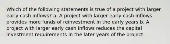 Which of the following statements is true of a project with larger early cash inflows? a. A project with larger early cash inflows provides more funds of reinvestment in the early years b. A project with larger early cash inflows reduces the capital investment requirements in the later years of the project