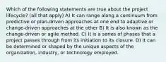 Which of the following statements are true about the project lifecycle? (all that apply) A) It can range along a continuum from predictive or plan-driven approaches at one end to adaptive or change-driven approaches at the other B) It is also known as the change-driven or agile method. C) It is a series of phases that a project passes through from its initiation to its closure. D) It can be determined or shaped by the unique aspects of the organization, industry, or technology employed.