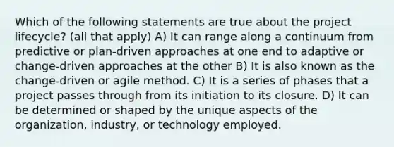 Which of the following statements are true about the project lifecycle? (all that apply) A) It can range along a continuum from predictive or plan-driven approaches at one end to adaptive or change-driven approaches at the other B) It is also known as the change-driven or agile method. C) It is a series of phases that a project passes through from its initiation to its closure. D) It can be determined or shaped by the unique aspects of the organization, industry, or technology employed.